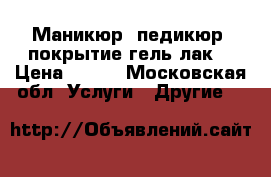 Маникюр, педикюр, покрытие гель лак  › Цена ­ 600 - Московская обл. Услуги » Другие   